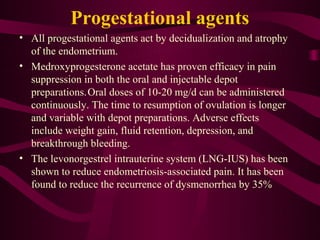 Progestational agents
• All progestational agents act by decidualization and atrophy
  of the endometrium.
• Medroxyprogesterone acetate has proven efficacy in pain
  suppression in both the oral and injectable depot
  preparations. Oral doses of 10-20 mg/d can be administered
  continuously. The time to resumption of ovulation is longer
  and variable with depot preparations. Adverse effects
  include weight gain, fluid retention, depression, and
  breakthrough bleeding.
• The levonorgestrel intrauterine system (LNG-IUS) has been
  shown to reduce endometriosis-associated pain. It has been
  found to reduce the recurrence of dysmenorrhea by 35%
 