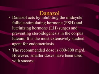 Danazol
• Danazol acts by inhibiting the midcycle
  follicle-stimulating hormone (FSH) and
  luteinizing hormone (LH) surges and
  preventing steroidogenesis in the corpus
  luteum. It is the most extensively studied
  agent for endometriosis.
• The recommended dose is 600-800 mg/d.
  However, smaller doses have been used
  with success.
 