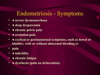 Endometriosis - Symptoms
•   ● severe dysmenorrhoea
•   ● deep dyspareunia
•   ● chronic pelvic pain
•   ● ovulation pain
•   ● cyclical or perimenstrual symptoms, such as bowel or
    bladder, with or without abnormal bleeding or
•   pain
•   ● infertility
•   ● chronic fatigue
•   ● dyschezia (pain on defaecation).
 