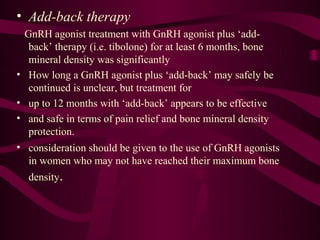 • Add-back therapy
  GnRH agonist treatment with GnRH agonist plus ‘add-
   back’ therapy (i.e. tibolone) for at least 6 months, bone
   mineral density was significantly
• How long a GnRH agonist plus ‘add-back’ may safely be
   continued is unclear, but treatment for
• up to 12 months with ‘add-back’ appears to be effective
• and safe in terms of pain relief and bone mineral density
   protection.
• consideration should be given to the use of GnRH agonists
   in women who may not have reached their maximum bone
  density.
 