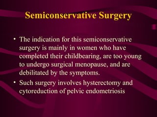 Semiconservative Surgery

• The indication for this semiconservative
  surgery is mainly in women who have
  completed their childbearing, are too young
  to undergo surgical menopause, and are
  debilitated by the symptoms.
• Such surgery involves hysterectomy and
  cytoreduction of pelvic endometriosis
 
