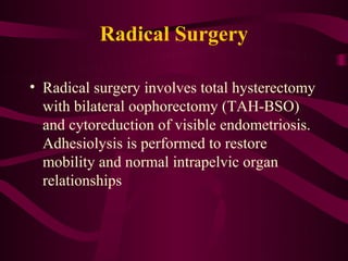 Radical Surgery

• Radical surgery involves total hysterectomy
  with bilateral oophorectomy (TAH-BSO)
  and cytoreduction of visible endometriosis.
  Adhesiolysis is performed to restore
  mobility and normal intrapelvic organ
  relationships
 