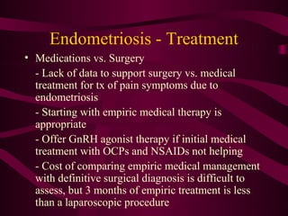 Endometriosis - Treatment
• Medications vs. Surgery
  - Lack of data to support surgery vs. medical
  treatment for tx of pain symptoms due to
  endometriosis
  - Starting with empiric medical therapy is
  appropriate
  - Offer GnRH agonist therapy if initial medical
  treatment with OCPs and NSAIDs not helping
  - Cost of comparing empiric medical management
  with definitive surgical diagnosis is difficult to
  assess, but 3 months of empiric treatment is less
  than a laparoscopic procedure
 