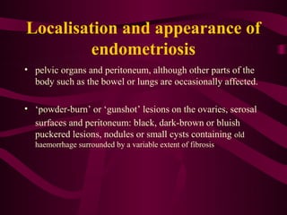 Localisation and appearance of
        endometriosis
• pelvic organs and peritoneum, although other parts of the
  body such as the bowel or lungs are occasionally affected.

• ‘powder-burn’ or ‘gunshot’ lesions on the ovaries, serosal
  surfaces and peritoneum: black, dark-brown or bluish
  puckered lesions, nodules or small cysts containing old
  haemorrhage surrounded by a variable extent of fibrosis
 
