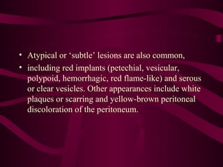 • Atypical or ‘subtle’ lesions are also common,
• including red implants (petechial, vesicular,
  polypoid, hemorrhagic, red flame-like) and serous
  or clear vesicles. Other appearances include white
  plaques or scarring and yellow-brown peritoneal
  discoloration of the peritoneum.
 