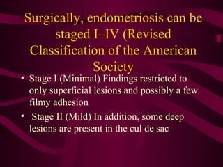 Surgically, endometriosis can be
     staged I–IV (Revised
 Classification of the American
             Society
• Stage I (Minimal) Findings restricted to
  only superficial lesions and possibly a few
  filmy adhesion
• Stage II (Mild) In addition, some deep
  lesions are present in the cul de sac
 