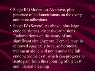 • Stage III (Moderate) As above, plus
  presence of endometriomas on the ovary
  and more adhesions.
• Stage IV (Severe) As above, plus large
  endometriomas, extensive adhesions.
  Endometrioma on the ovary of any
  significant size (Approx. 2 cm +) must be
  removed surgically because hormonal
  treatment alone will not remove the full
  endometrioma cyst, which can progress to
  acute pain from the rupturing of the cyst
  and internal bleeding
 
