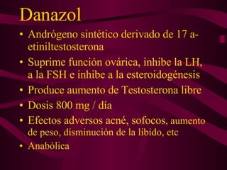 Danazol Andrógeno sintético derivado de 17 a-etiniltestosterona Suprime función ovárica, inhibe la LH, a la FSH e inhibe a la esteroidogénesis Produce aumento de Testosterona libre Dosis 800 mg / día Efectos adversos acné, sofocos , aumento de peso, disminución de la libido, etc Anabólica 