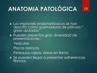 ANATOMIA PATOLÓGICA
 Los implantes endometriosicos se han
descrito como quemaduras de pólvora “
grises azulados”
 Pueden presentar gran diversidad de
presentaciones :
- Vesículas
- Placas blancas
- Petequias rojizas, áreas en llama
 Se pueden llegar a presentar adherencias
fibrosas
10
 