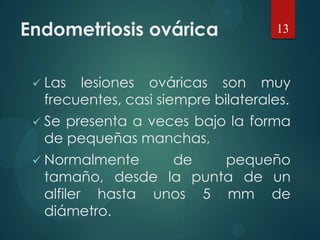 Endometriosis ovárica
 Las lesiones ováricas son muy
frecuentes, casi siempre bilaterales.
 Se presenta a veces bajo la forma
de pequeñas manchas,
 Normalmente de pequeño
tamaño, desde la punta de un
alfiler hasta unos 5 mm de
diámetro.
13
 
