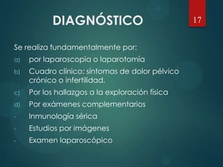 DIAGNÓSTICO
Se realiza fundamentalmente por:
a) por laparoscopia o laparotomía
b) Cuadro clínico: síntomas de dolor pélvico
crónico o infertilidad.
c) Por los hallazgos a la exploración física
d) Por exámenes complementarios
- Inmunología sérica
- Estudios por imágenes
- Examen laparoscópico
17
 