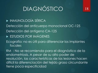 DIAGNÓSTICO
 INMUNOLOGÍA SÉRICA
Detección del anticuerpo monoclonal OC-125
Detección del antígeno CA-125
 ESTUDIOS POR IMÁGENES
Ecografía: no es útil para diferenciar los implantes
focales
RM : No se recomienda para el diagnóstico de la
endometriosis. A pesar de su alto poder de
resolución, las características de las lesiones hacen
difícil la diferenciación del tejido graso circundante
tiene poca especificidad
18
 