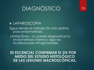 DIAGNÓSTICO
 LAPAROSCOPIA
Sigue siendo el método Dx más óptimo
para endometriosis.
Limitaciónes : no puede diagnosticar la
endometriosis interna y algunas
localizaciones infragonadales
ES ESCENCIAL CONFIRMAR EL DX POR
MEDIO DEL ESTUDIO HISTOLÓGICO
DE LAS LESIONES MACROSCÓPICAS.
19
 