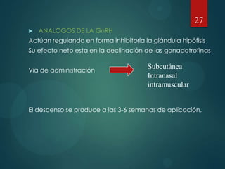  ANALOGOS DE LA GnRH
Actúan regulando en forma inhibitoria la glándula hipófisis
Su efecto neto esta en la declinación de las gonadotrofinas
Vía de administración
El descenso se produce a las 3-6 semanas de aplicación.
27
Subcutánea
Intranasal
intramuscular
 