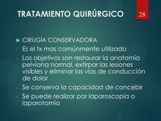 TRATAMIENTO QUIRÚRGICO
 CIRUGÍA CONSERVADORA
- Es el tx mas comúnmente utilizado
- Los objetivos son restaurar la anatomía
pelviana normal, extirpar las lesiones
visibles y eliminar las vías de conducción
de dolor
- Se conserva la capacidad de concebir
- Se puede realizar por laparoscopía o
laparotomía
28
 