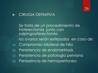  CIRUGIA DEFINITIVA
- Se trata de un procedimiento de
histerectomia junto con
salpingooferectomía
- los ovarios serán extirpados en caso de:
a) Compromiso bilateral de hilio
b) Persistencia de endometriosis
c) Persistencia de patología pelviana
d) Persisetncia de hemoperitoneo
29
 