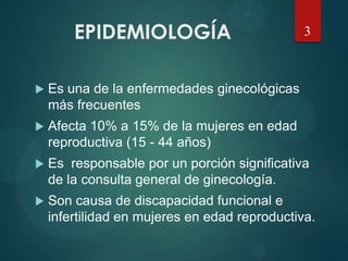 EPIDEMIOLOGÍA
 Es una de la enfermedades ginecológicas
más frecuentes
 Afecta 10% a 15% de la mujeres en edad
reproductiva (15 - 44 años)
 Es responsable por un porción significativa
de la consulta general de ginecología.
 Son causa de discapacidad funcional e
infertilidad en mujeres en edad reproductiva.
3
 