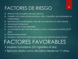 FACTORES DE RIESGO
 Afecta más a mujeres de raza blanca
 mujeres con nivel socioeconómico alto y aquellas que postergan su
maternidad
 Menstruación prolongada, mas de una semana y/o abundante.
 Menarquia temprana
 presencia de ciclos regulares,
 acortamiento del intervalo entre un ciclo y el siguiente (entre 25-27
días)
 Dismenorrea severa
 Madres o hermanas afectadas, riesgo de hasta 8 veces mayor.
4
FACTORES FAVORABLES
 Mujeres fumadoras (20 cigarrillos al día)
 Ejercicio diario como disciplina desde los 17 años.
 