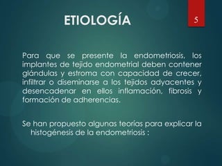 ETIOLOGÍA
Para que se presente la endometriosis, los
implantes de tejido endometrial deben contener
glándulas y estroma con capacidad de crecer,
infiltrar o diseminarse a los tejidos adyacentes y
desencadenar en ellos inflamación, fibrosis y
formación de adherencias.
Se han propuesto algunas teorías para explicar la
histogénesis de la endometriosis :
5
 