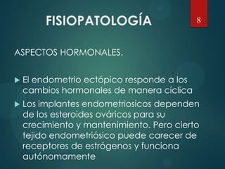 FISIOPATOLOGÍA
ASPECTOS HORMONALES.
 El endometrio ectópico responde a los
cambios hormonales de manera cíclica
 Los implantes endometriosicos dependen
de los esteroides ováricos para su
crecimiento y mantenimiento. Pero cierto
tejido endometriósico puede carecer de
receptores de estrógenos y funciona
autónomamente
8
 