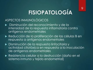 FISIOPATOLOGÍA
ASPECTOS INMUNOLÓGICOS
 Disminución del reconocimiento y de la
intensidad de la respuesta inflamatoria contra
antígenos endometriales
 Reducción de la proliferación de las células B en
respuesta a antígenos endometriales
 Disminución de la respuesta linfocitaria y
actividad citotóxica en respuesta a la inoculación
de antígenos endometriales
 Resistencia celular a la destrucción (daño en el
sistema inmuno y tejido endometrial)
9
 