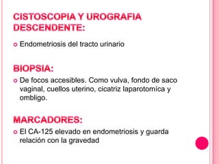 

Endometriosis del tracto urinario



De focos accesibles. Como vulva, fondo de saco
vaginal, cuellos uterino, cicatriz laparotomíca y
ombligo.



El CA-125 elevado en endometriosis y guarda
relación con la gravedad

 