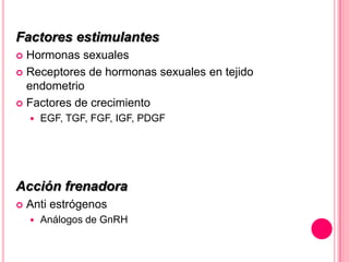 Factores estimulantes
 Hormonas sexuales
 Receptores de hormonas sexuales en tejido
endometrio
 Factores de crecimiento
 EGF, TGF, FGF, IGF, PDGF
Acción frenadora
 Anti estrógenos
 Análogos de GnRH
 