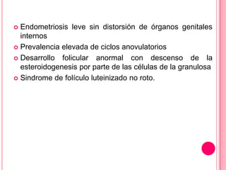  Endometriosis leve sin distorsión de órganos genitales
internos
 Prevalencia elevada de ciclos anovulatorios
 Desarrollo folicular anormal con descenso de la
esteroidogenesis por parte de las células de la granulosa
 Sindrome de folículo luteinizado no roto.
 