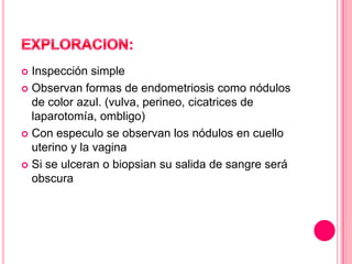  Inspección simple
 Observan formas de endometriosis como nódulos
de color azul. (vulva, perineo, cicatrices de
laparotomía, ombligo)
 Con especulo se observan los nódulos en cuello
uterino y la vagina
 Si se ulceran o biopsian su salida de sangre será
obscura
 