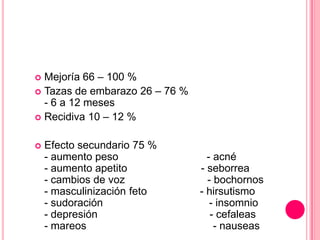  Mejoría 66 – 100 %
 Tazas de embarazo 26 – 76 %
- 6 a 12 meses
 Recidiva 10 – 12 %
 Efecto secundario 75 %
- aumento peso - acné
- aumento apetito - seborrea
- cambios de voz - bochornos
- masculinización feto - hirsutismo
- sudoración - insomnio
- depresión - cefaleas
- mareos - nauseas
 