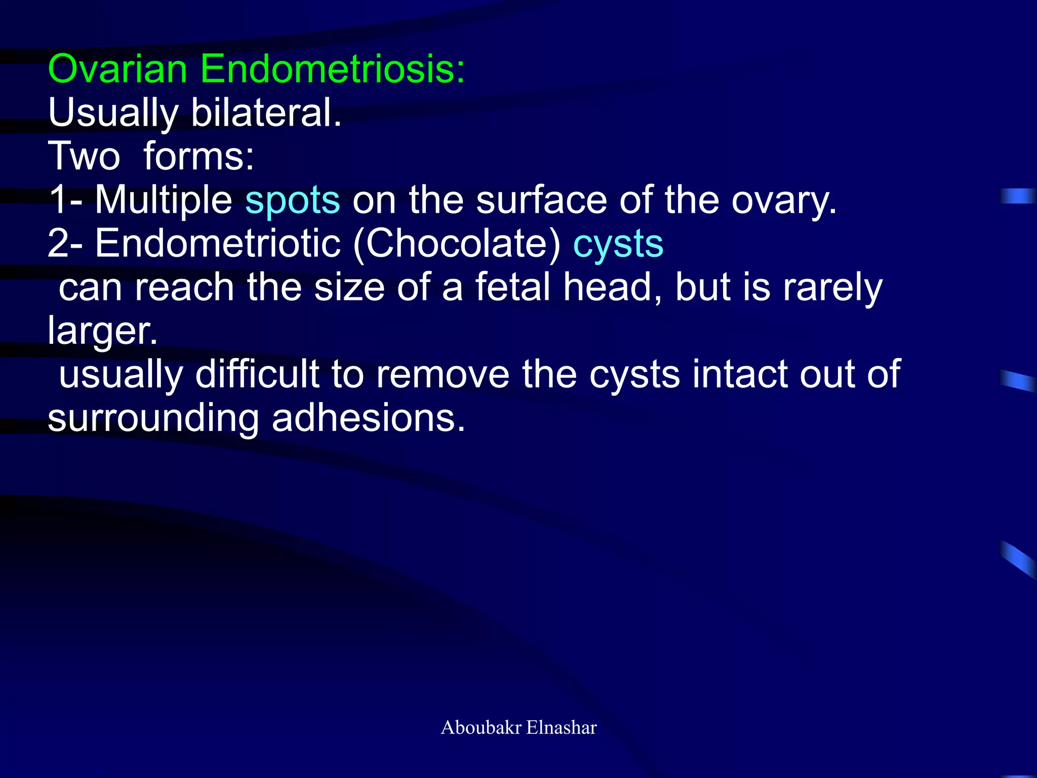 Ovarian Endometriosis:
Usually bilateral.
Two forms:
1- Multiple spots on the surface of the ovary.
2- Endometriotic (Chocolate) cysts
can reach the size of a fetal head, but is rarely
larger.
usually difficult to remove the cysts intact out of
surrounding adhesions.
Aboubakr Elnashar
 