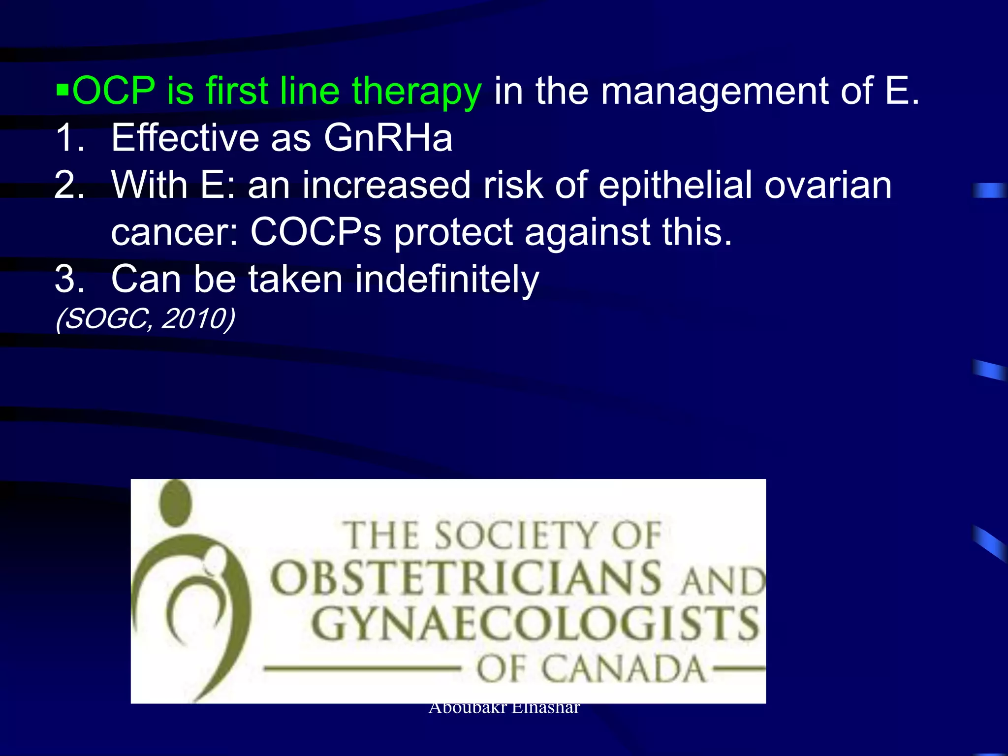 OCP is first line therapy in the management of E.
1. Effective as GnRHa
2. With E: an increased risk of epithelial ovarian
cancer: COCPs protect against this.
3. Can be taken indefinitely
(SOGC, 2010)
Aboubakr Elnashar
 