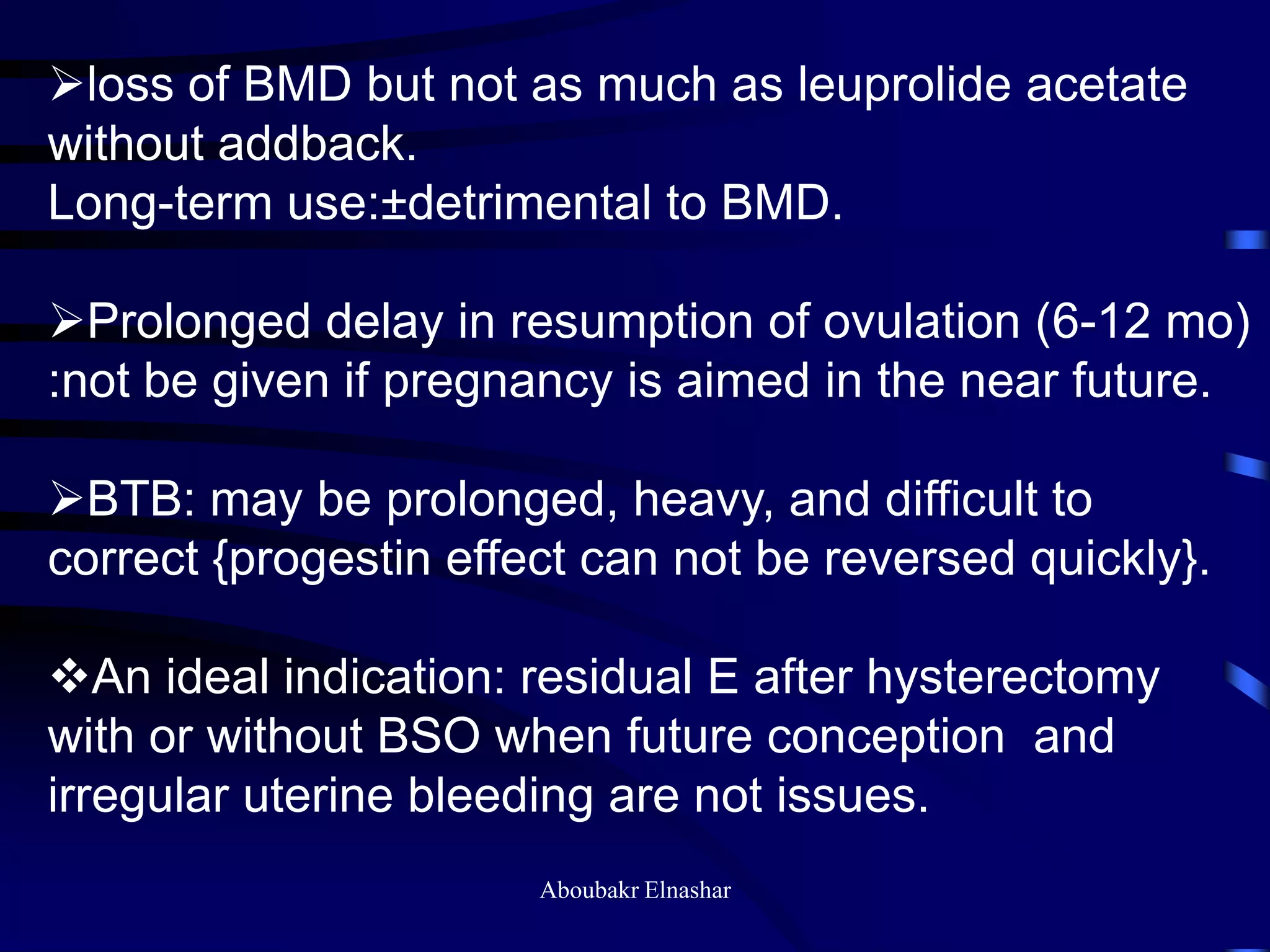 loss of BMD but not as much as leuprolide acetate
without addback.
Long-term use:±detrimental to BMD.
Prolonged delay in resumption of ovulation (6-12 mo)
:not be given if pregnancy is aimed in the near future.
BTB: may be prolonged, heavy, and difficult to
correct {progestin effect can not be reversed quickly}.
An ideal indication: residual E after hysterectomy
with or without BSO when future conception and
irregular uterine bleeding are not issues.
Aboubakr Elnashar
 