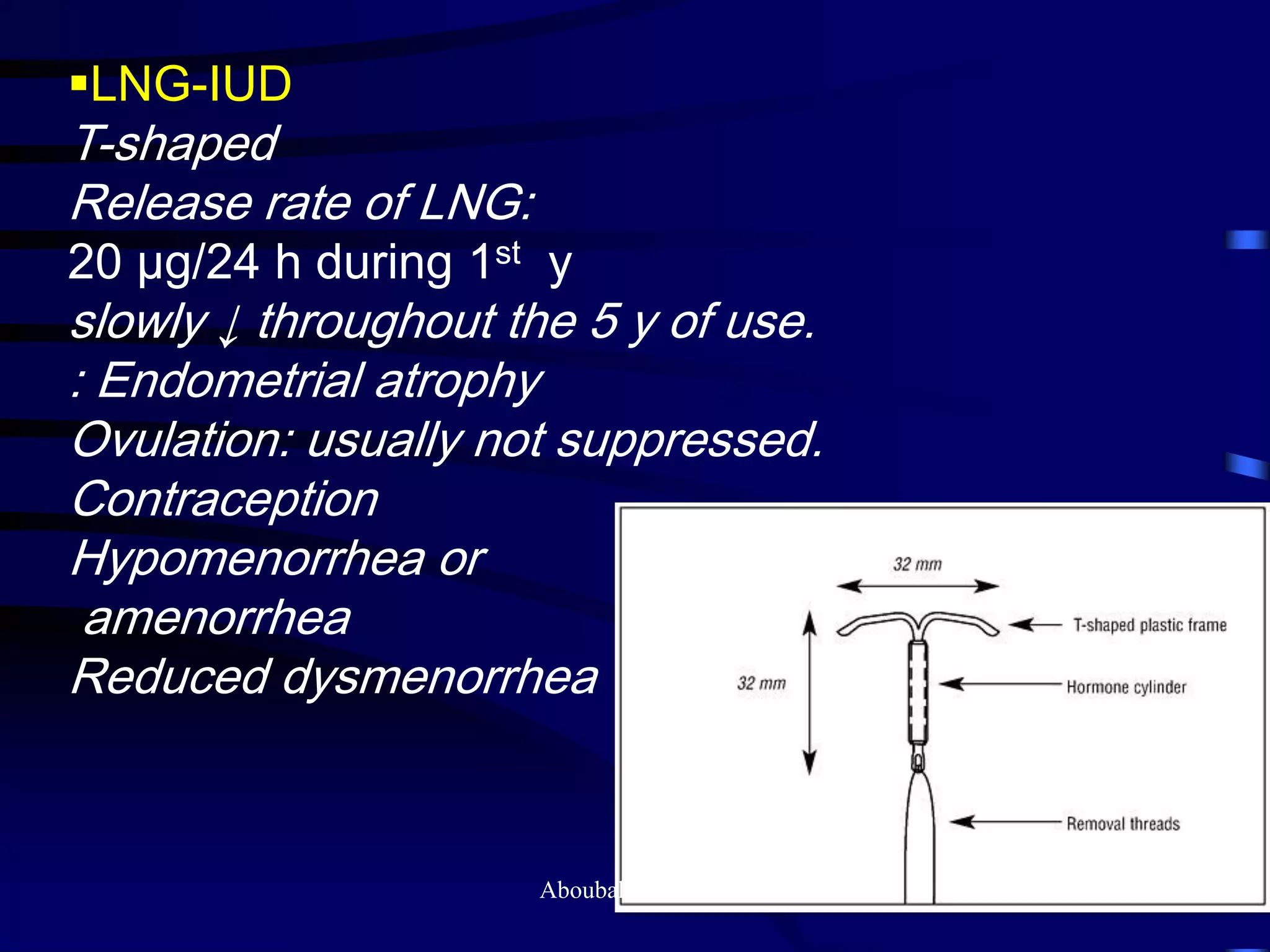 LNG-IUD
T-shaped
Release rate of LNG:
20 μg/24 h during 1st y
slowly ↓ throughout the 5 y of use.
: Endometrial atrophy
Ovulation: usually not suppressed.
Contraception
Hypomenorrhea or
amenorrhea
Reduced dysmenorrhea
Aboubakr Elnashar
 