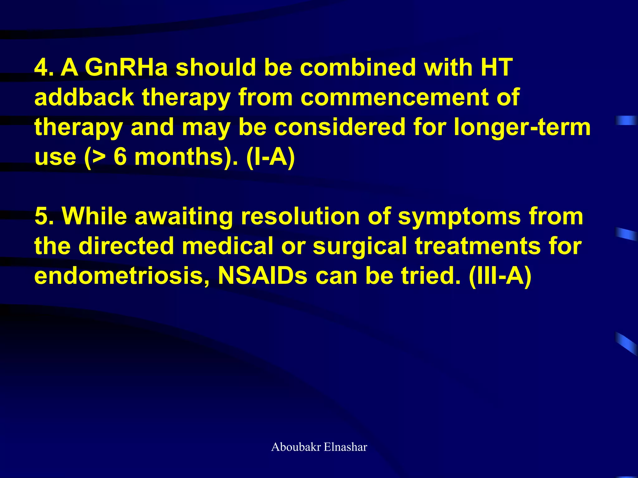 4. A GnRHa should be combined with HT
addback therapy from commencement of
therapy and may be considered for longer-term
use (> 6 months). (I-A)
5. While awaiting resolution of symptoms from
the directed medical or surgical treatments for
endometriosis, NSAIDs can be tried. (III-A)
Aboubakr Elnashar
 