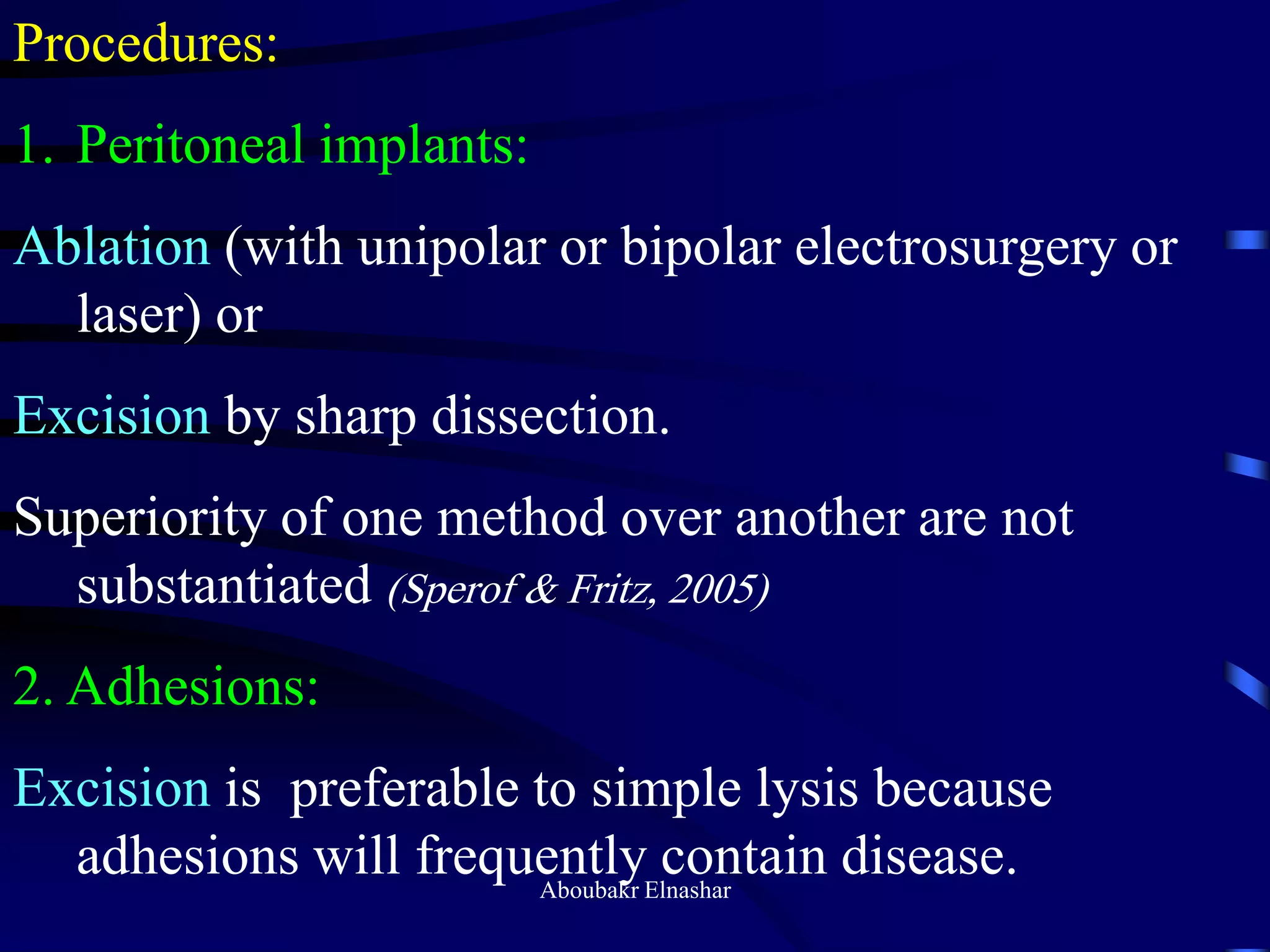 Procedures:
1. Peritoneal implants:
Ablation (with unipolar or bipolar electrosurgery or
laser) or
Excision by sharp dissection.
Superiority of one method over another are not
substantiated (Sperof & Fritz, 2005)
2. Adhesions:
Excision is preferable to simple lysis because
adhesions will frequently contain disease.Aboubakr Elnashar
 