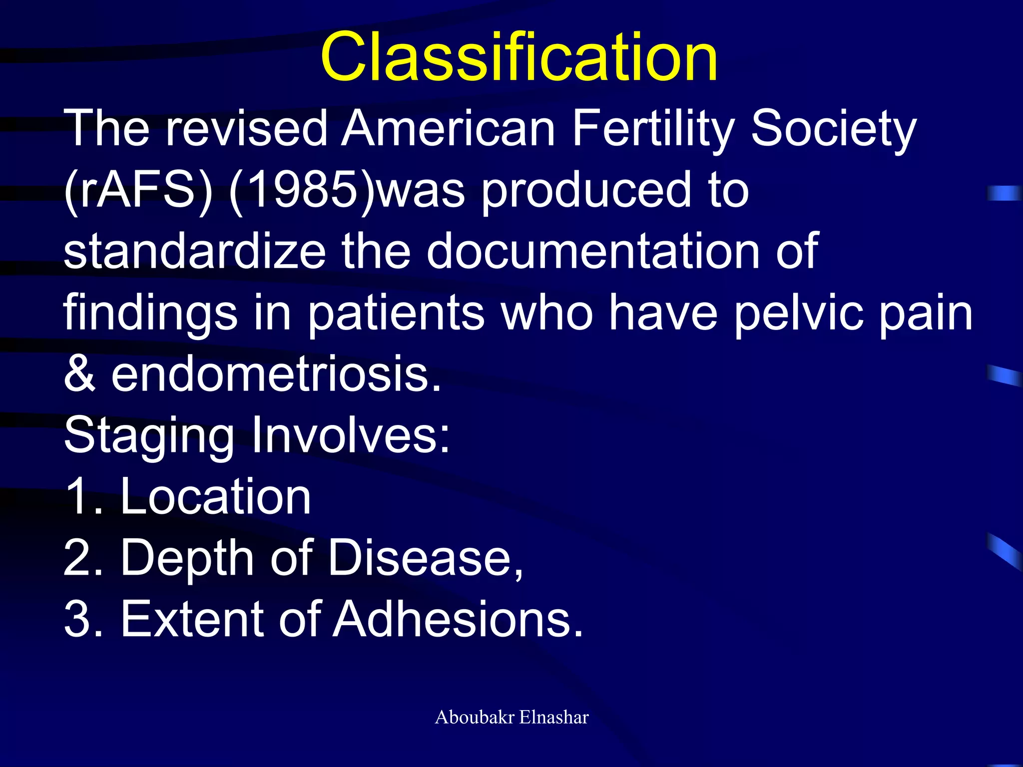 Classification
The revised American Fertility Society
(rAFS) (1985)was produced to
standardize the documentation of
findings in patients who have pelvic pain
& endometriosis.
Staging Involves:
1. Location
2. Depth of Disease,
3. Extent of Adhesions.
Aboubakr Elnashar
 