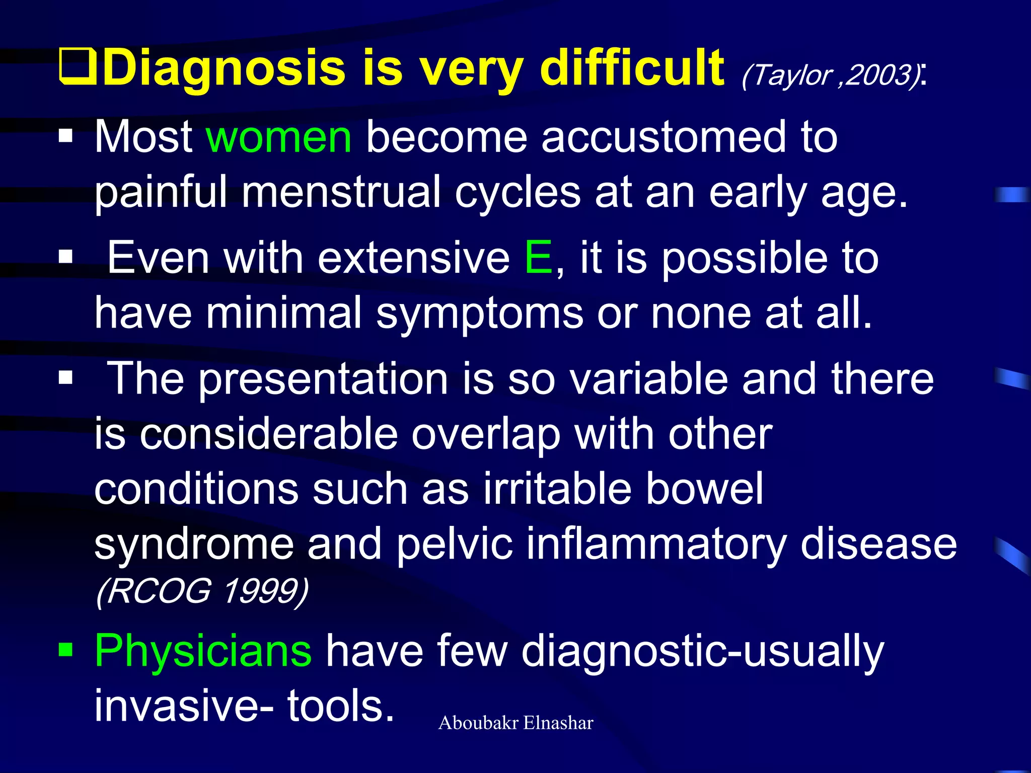 Diagnosis is very difficult (Taylor ,2003):
 Most women become accustomed to
painful menstrual cycles at an early age.
 Even with extensive E, it is possible to
have minimal symptoms or none at all.
 The presentation is so variable and there
is considerable overlap with other
conditions such as irritable bowel
syndrome and pelvic inflammatory disease
(RCOG 1999)
 Physicians have few diagnostic-usually
invasive- tools. Aboubakr Elnashar
 