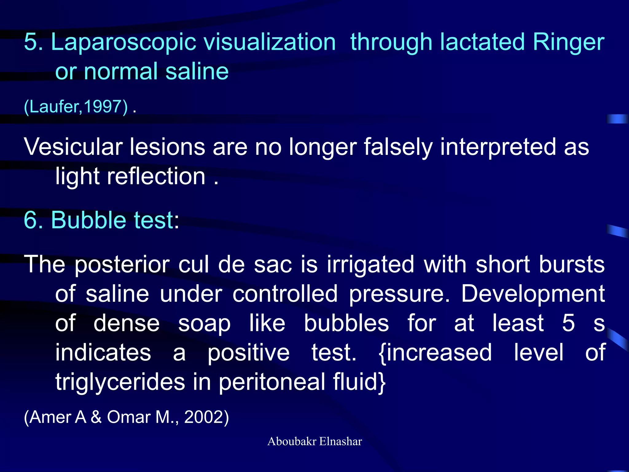 5. Laparoscopic visualization through lactated Ringer
or normal saline
(Laufer,1997) .
Vesicular lesions are no longer falsely interpreted as
light reflection .
6. Bubble test:
The posterior cul de sac is irrigated with short bursts
of saline under controlled pressure. Development
of dense soap like bubbles for at least 5 s
indicates a positive test. {increased level of
triglycerides in peritoneal fluid}
(Amer A & Omar M., 2002)
Aboubakr Elnashar
 
