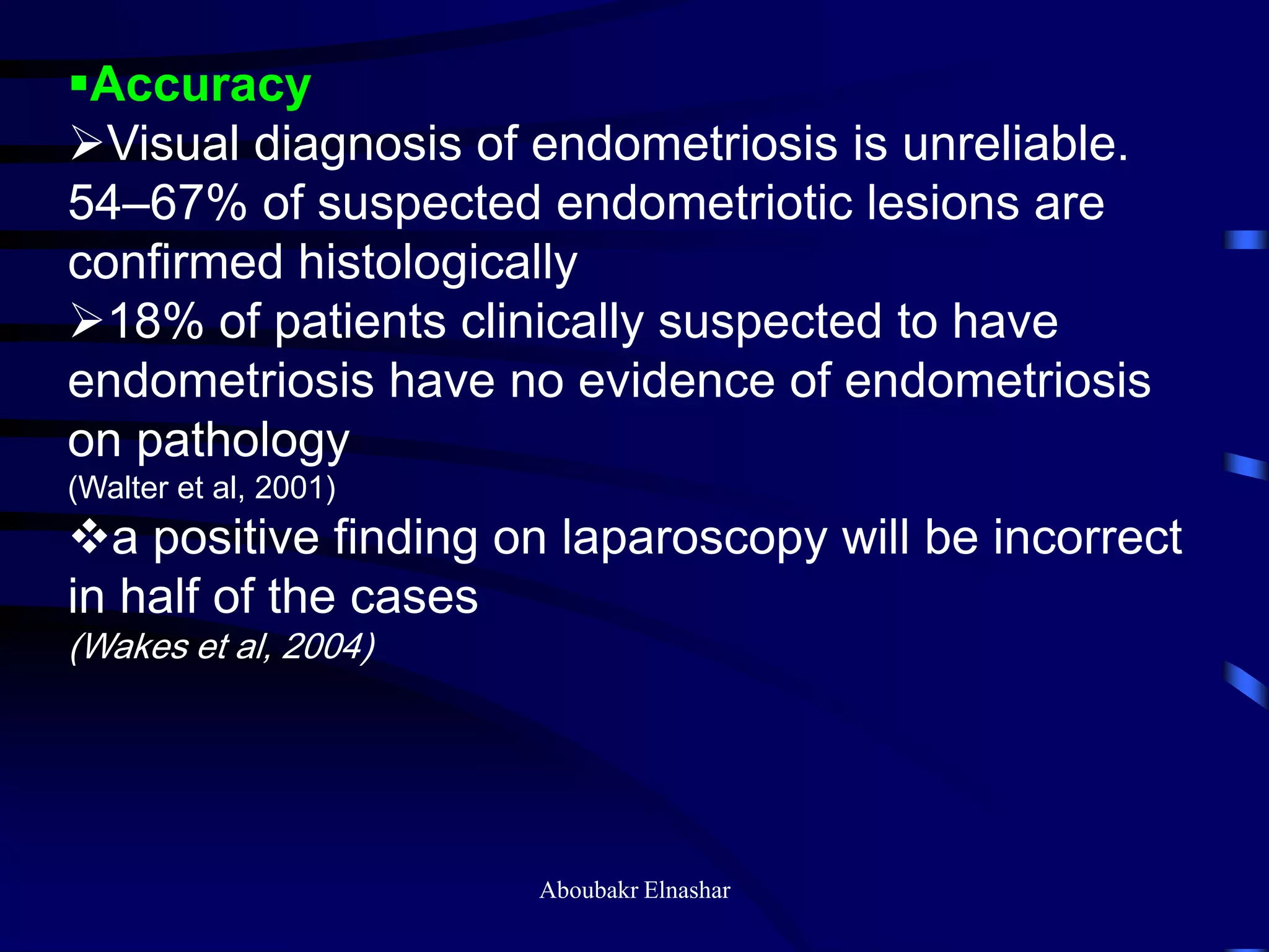 Accuracy
Visual diagnosis of endometriosis is unreliable.
54–67% of suspected endometriotic lesions are
confirmed histologically
18% of patients clinically suspected to have
endometriosis have no evidence of endometriosis
on pathology
(Walter et al, 2001)
a positive finding on laparoscopy will be incorrect
in half of the cases
(Wakes et al, 2004)
Aboubakr Elnashar
 