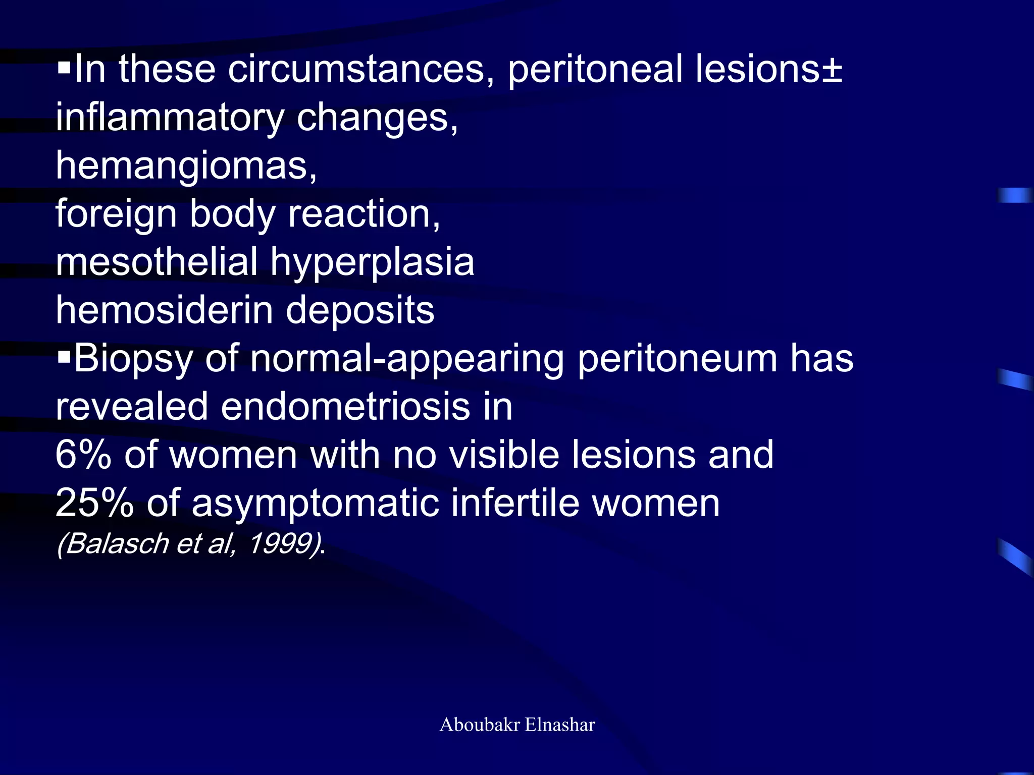 In these circumstances, peritoneal lesions±
inflammatory changes,
hemangiomas,
foreign body reaction,
mesothelial hyperplasia
hemosiderin deposits
Biopsy of normal-appearing peritoneum has
revealed endometriosis in
6% of women with no visible lesions and
25% of asymptomatic infertile women
(Balasch et al, 1999).
Aboubakr Elnashar
 