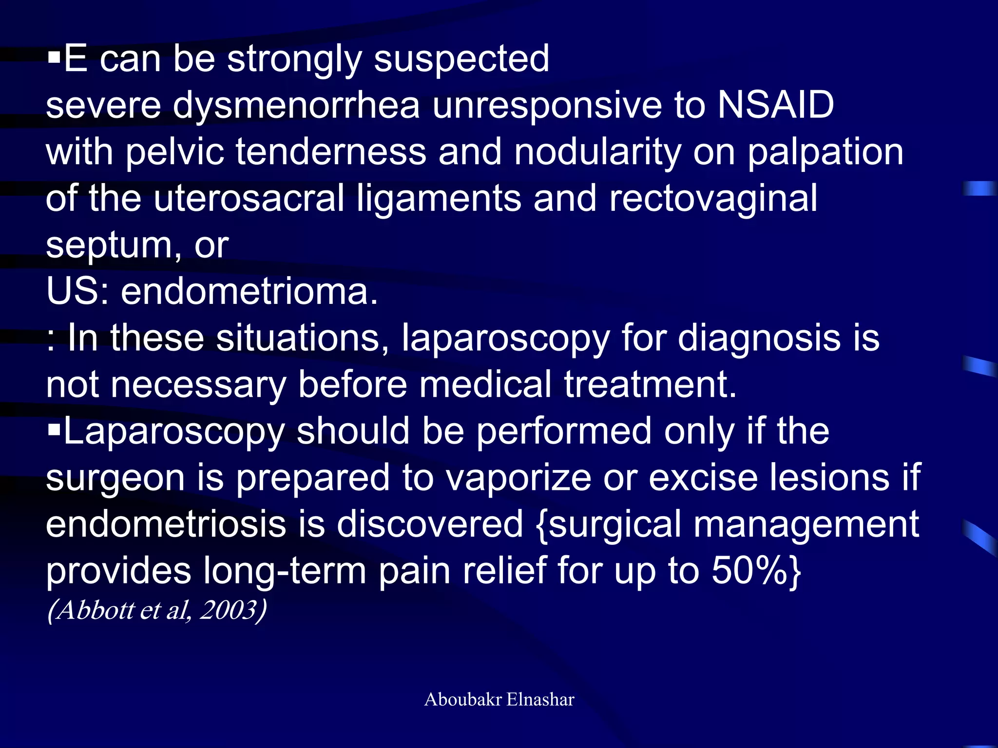 E can be strongly suspected
severe dysmenorrhea unresponsive to NSAID
with pelvic tenderness and nodularity on palpation
of the uterosacral ligaments and rectovaginal
septum, or
US: endometrioma.
: In these situations, laparoscopy for diagnosis is
not necessary before medical treatment.
Laparoscopy should be performed only if the
surgeon is prepared to vaporize or excise lesions if
endometriosis is discovered {surgical management
provides long-term pain relief for up to 50%}
(Abbott et al, 2003)
Aboubakr Elnashar
 