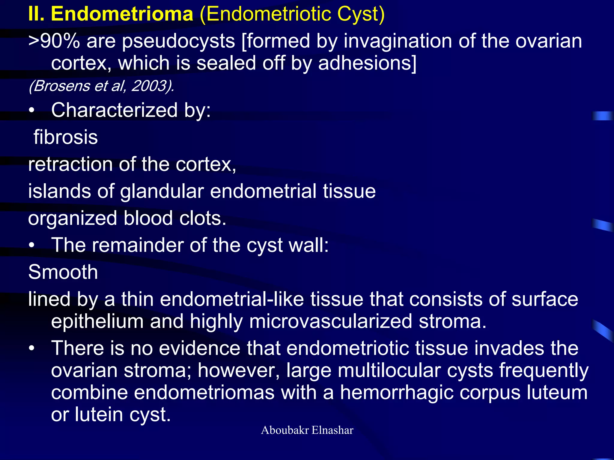 II. Endometrioma (Endometriotic Cyst)
>90% are pseudocysts [formed by invagination of the ovarian
cortex, which is sealed off by adhesions]
(Brosens et al, 2003).
• Characterized by:
fibrosis
retraction of the cortex,
islands of glandular endometrial tissue
organized blood clots.
• The remainder of the cyst wall:
Smooth
lined by a thin endometrial-like tissue that consists of surface
epithelium and highly microvascularized stroma.
• There is no evidence that endometriotic tissue invades the
ovarian stroma; however, large multilocular cysts frequently
combine endometriomas with a hemorrhagic corpus luteum
or lutein cyst.
Aboubakr Elnashar
 