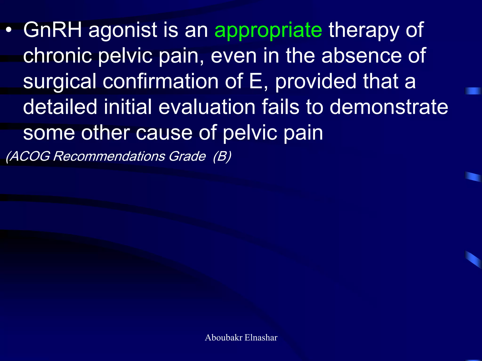 • GnRH agonist is an appropriate therapy of
chronic pelvic pain, even in the absence of
surgical confirmation of E, provided that a
detailed initial evaluation fails to demonstrate
some other cause of pelvic pain
(ACOG Recommendations Grade (B)
Aboubakr Elnashar
 