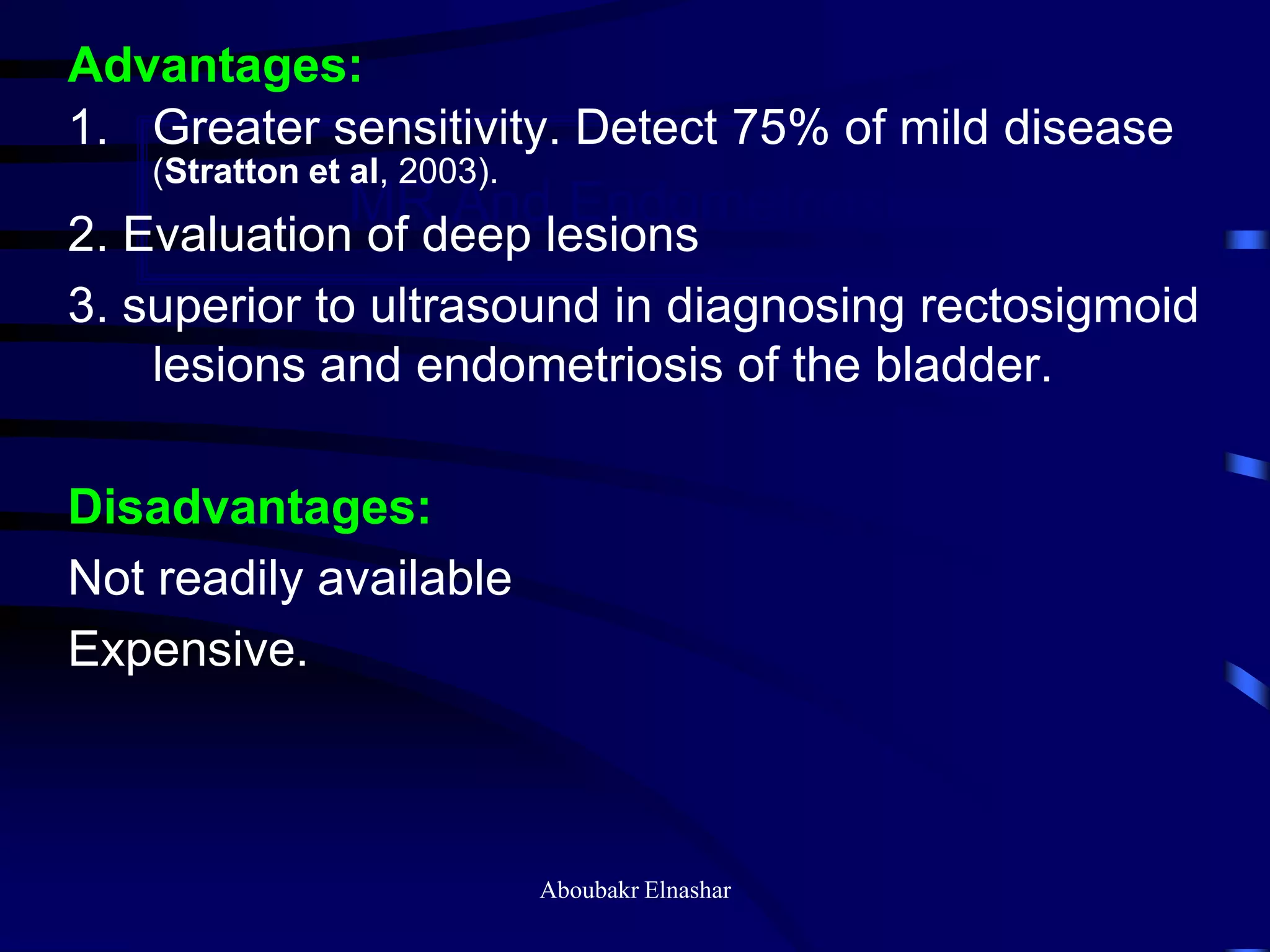 MR And Endometriosis
Advantages:
1. Greater sensitivity. Detect 75% of mild disease
(Stratton et al, 2003).
2. Evaluation of deep lesions
3. superior to ultrasound in diagnosing rectosigmoid
lesions and endometriosis of the bladder.
Disadvantages:
Not readily available
Expensive.
Aboubakr Elnashar
 
