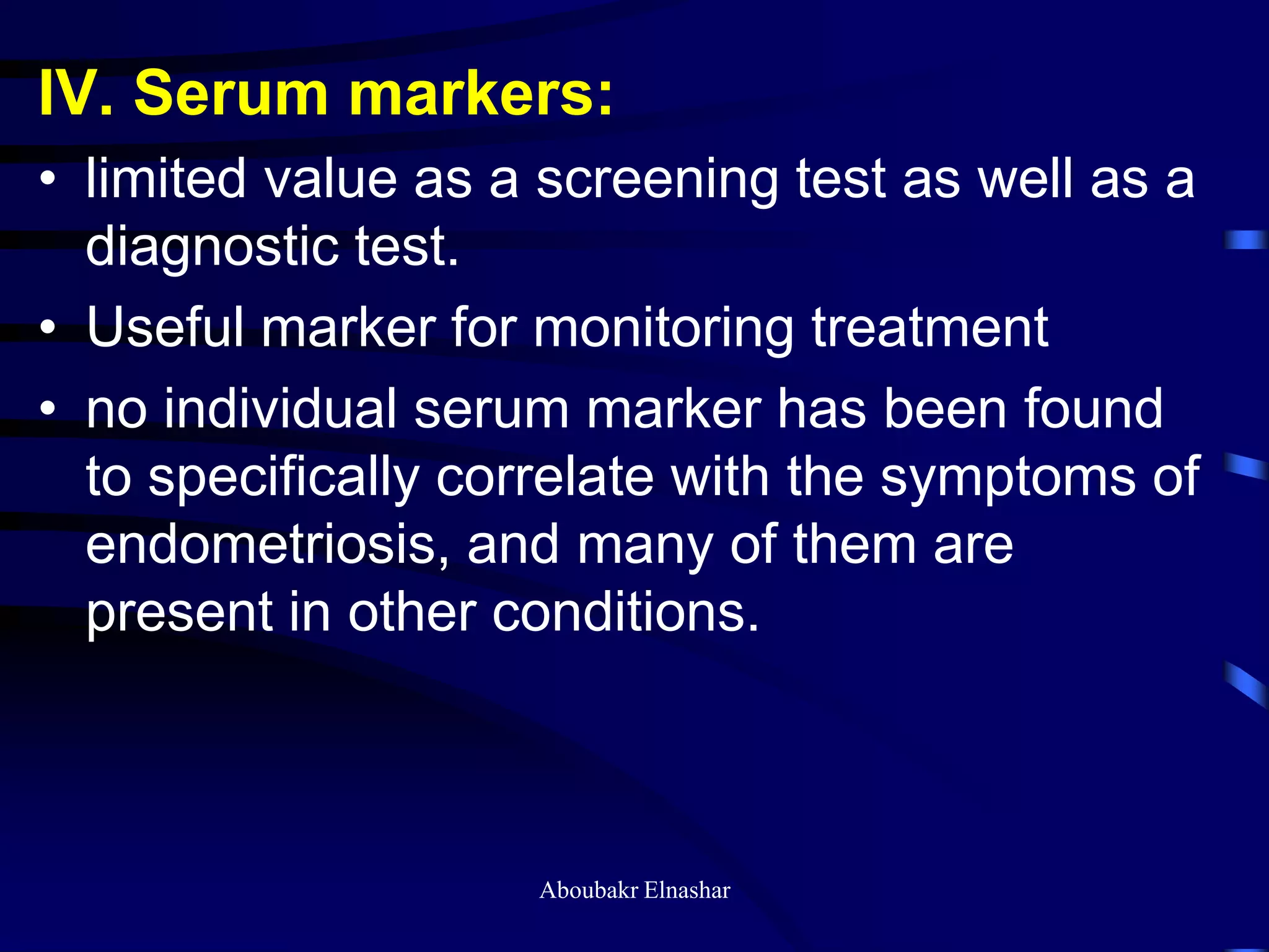 IV. Serum markers:
• limited value as a screening test as well as a
diagnostic test.
• Useful marker for monitoring treatment
• no individual serum marker has been found
to specifically correlate with the symptoms of
endometriosis, and many of them are
present in other conditions.
Aboubakr Elnashar
 