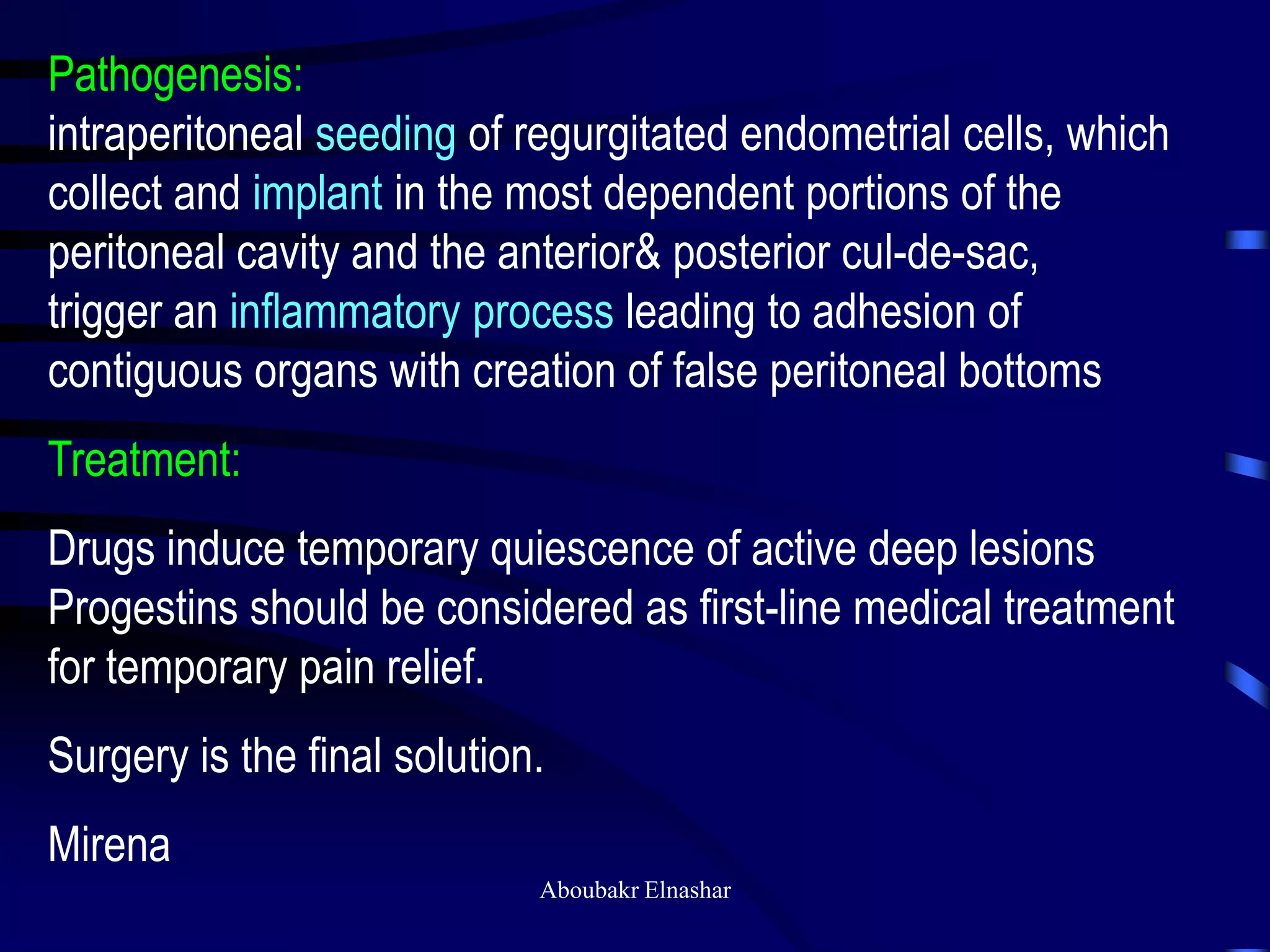 Pathogenesis:
intraperitoneal seeding of regurgitated endometrial cells, which
collect and implant in the most dependent portions of the
peritoneal cavity and the anterior& posterior cul-de-sac,
trigger an inflammatory process leading to adhesion of
contiguous organs with creation of false peritoneal bottoms
Treatment:
Drugs induce temporary quiescence of active deep lesions
Progestins should be considered as first-line medical treatment
for temporary pain relief.
Surgery is the final solution.
Mirena
Aboubakr Elnashar
 