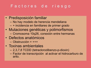 F a c t o r e s d e r i e s g o
• Predisposición familiar
– No hay modelo de herencia mendeliana
– + incidencia en familiares de primer grado
• Mutaciones genéticas y polimorfismos
– Cromosoma 10q26, conexión entre hermanas
• Defectos anatómicos
– Obstrucción = +++
• Toxinas ambientales
– 2,3,7,8 TCDD (tetraclorodibenzo-p-dioxin)
– Factor de transcripción al activar el hidrocarburo de
arilo.
 