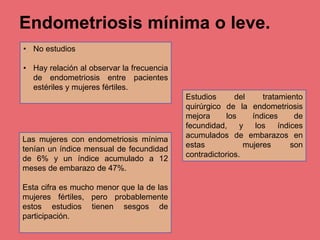 Endometriosis mínima o leve.
• No estudios
• Hay relación al observar la frecuencia
de endometriosis entre pacientes
estériles y mujeres fértiles.
Las mujeres con endometriosis mínima
tenían un índice mensual de fecundidad
de 6% y un índice acumulado a 12
meses de embarazo de 47%.
Esta cifra es mucho menor que la de las
mujeres fértiles, pero probablemente
estos estudios tienen sesgos de
participación.
Estudios del tratamiento
quirúrgico de la endometriosis
mejora los índices de
fecundidad, y los índices
acumulados de embarazos en
estas mujeres son
contradictorios.
 