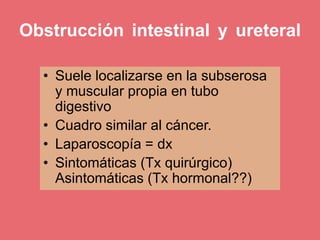 Obstrucción intestinal y ureteral
• Suele localizarse en la subserosa
y muscular propia en tubo
digestivo
• Cuadro similar al cáncer.
• Laparoscopía = dx
• Sintomáticas (Tx quirúrgico)
Asintomáticas (Tx hormonal??)
 